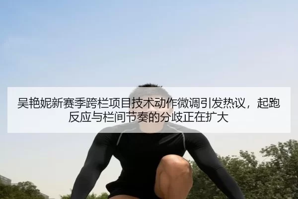 吴艳妮新赛季跨栏项目技术动作微调引发热议，起跑反应与栏间节奏的分歧正在扩大